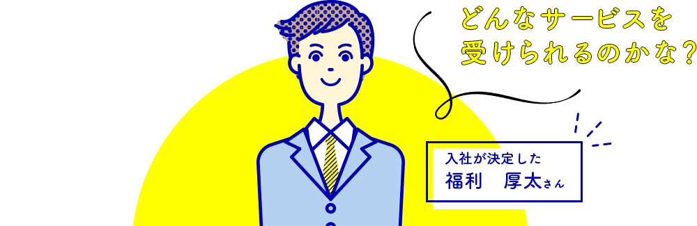どんなサービスを受けられるのかな? 入社が決定した福利 厚太さん
